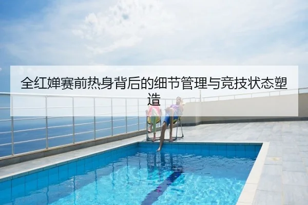 全红婵赛前热身背后的细节管理与竞技状态塑造