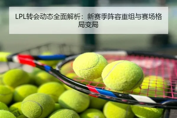 LPL转会动态全面解析：新赛季阵容重组与赛场格局变局