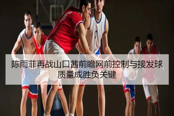 陈雨菲再战山口茜前瞻网前控制与接发球质量成胜负关键