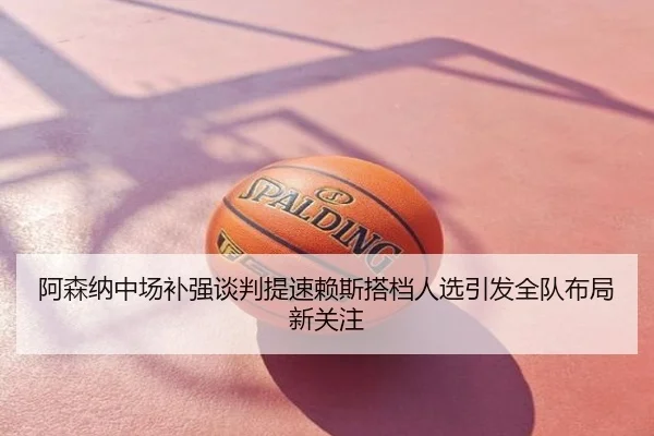 阿森纳中场补强谈判提速赖斯搭档人选引发全队布局新关注