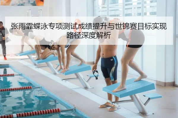 张雨霏蝶泳专项测试成绩提升与世锦赛目标实现路径深度解析