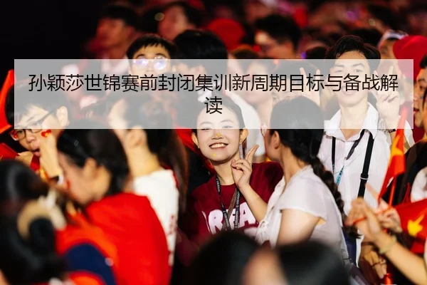 孙颖莎世锦赛前封闭集训新周期目标与备战解读