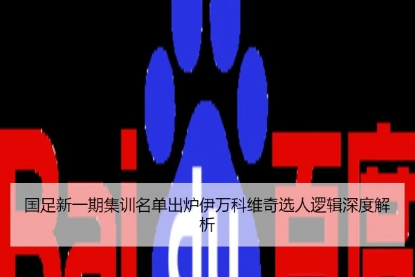国足新一期集训名单出炉伊万科维奇选人逻辑深度解析