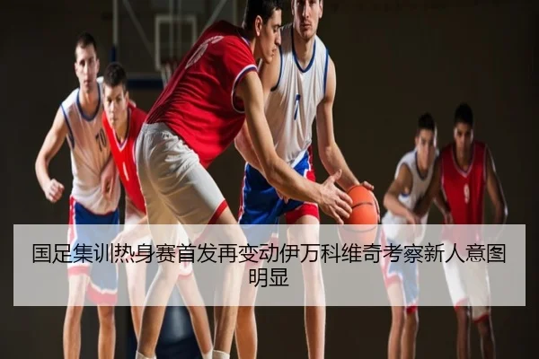 国足集训热身赛首发再变动伊万科维奇考察新人意图明显